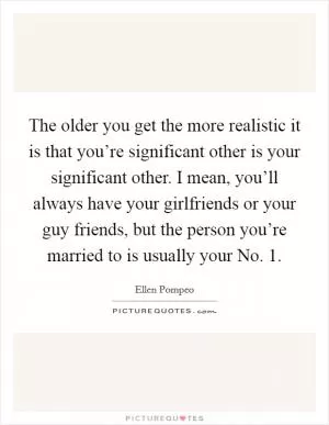 The older you get the more realistic it is that you’re significant other is your significant other. I mean, you’ll always have your girlfriends or your guy friends, but the person you’re married to is usually your No. 1 Picture Quote #1