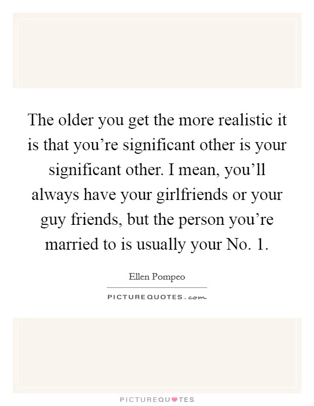 The older you get the more realistic it is that you're significant other is your significant other. I mean, you'll always have your girlfriends or your guy friends, but the person you're married to is usually your No. 1 Picture Quote #1