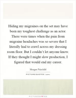 Hiding my migraines on the set may have been my toughest challenge as an actor. There were times when the pain from migraine headaches was so severe that I literally had to crawl across my dressing room floor. But I couldn’t let anyone know. If they thought I might slow production, I figured that would end my career Picture Quote #1