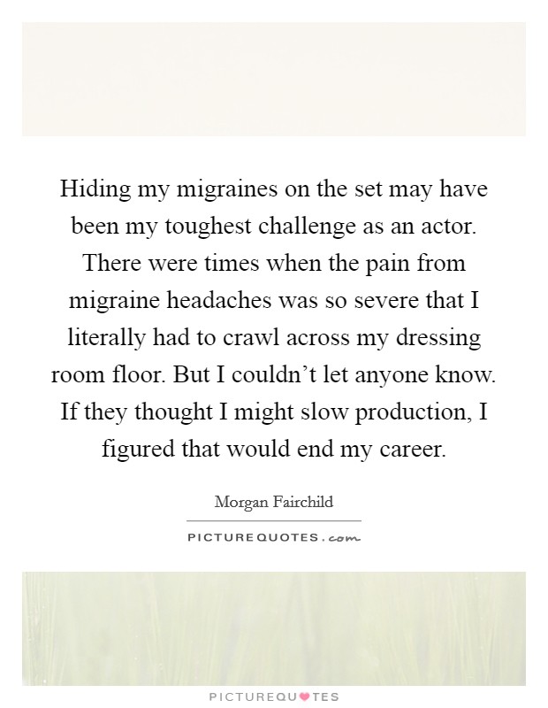 Hiding my migraines on the set may have been my toughest challenge as an actor. There were times when the pain from migraine headaches was so severe that I literally had to crawl across my dressing room floor. But I couldn't let anyone know. If they thought I might slow production, I figured that would end my career Picture Quote #1