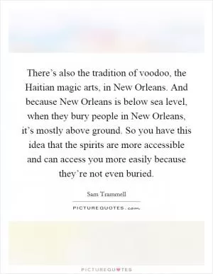 There’s also the tradition of voodoo, the Haitian magic arts, in New Orleans. And because New Orleans is below sea level, when they bury people in New Orleans, it’s mostly above ground. So you have this idea that the spirits are more accessible and can access you more easily because they’re not even buried Picture Quote #1