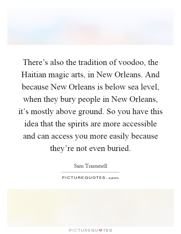 There's also the tradition of voodoo, the Haitian magic arts, in New Orleans. And because New Orleans is below sea level, when they bury people in New Orleans, it's mostly above ground. So you have this idea that the spirits are more accessible and can access you more easily because they're not even buried Picture Quote #1