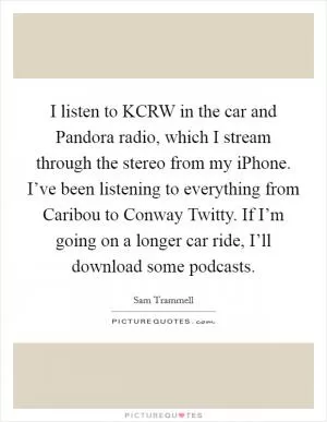 I listen to KCRW in the car and Pandora radio, which I stream through the stereo from my iPhone. I’ve been listening to everything from Caribou to Conway Twitty. If I’m going on a longer car ride, I’ll download some podcasts Picture Quote #1