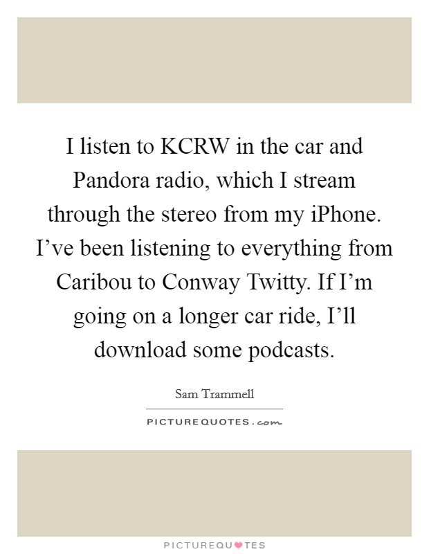 I listen to KCRW in the car and Pandora radio, which I stream through the stereo from my iPhone. I've been listening to everything from Caribou to Conway Twitty. If I'm going on a longer car ride, I'll download some podcasts Picture Quote #1