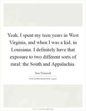 Yeah, I spent my teen years in West Virginia, and when I was a kid, in Louisiana. I definitely have that exposure to two different sorts of rural: the South and Appalachia Picture Quote #1