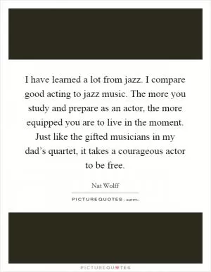 I have learned a lot from jazz. I compare good acting to jazz music. The more you study and prepare as an actor, the more equipped you are to live in the moment. Just like the gifted musicians in my dad’s quartet, it takes a courageous actor to be free Picture Quote #1