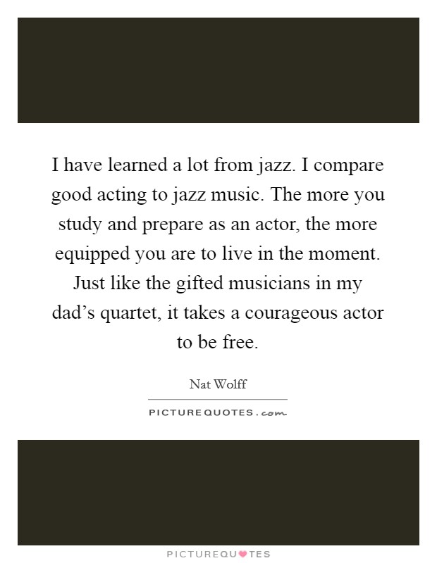 I have learned a lot from jazz. I compare good acting to jazz music. The more you study and prepare as an actor, the more equipped you are to live in the moment. Just like the gifted musicians in my dad's quartet, it takes a courageous actor to be free Picture Quote #1