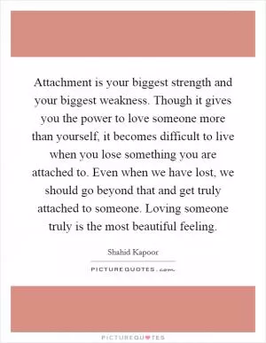 Attachment is your biggest strength and your biggest weakness. Though it gives you the power to love someone more than yourself, it becomes difficult to live when you lose something you are attached to. Even when we have lost, we should go beyond that and get truly attached to someone. Loving someone truly is the most beautiful feeling Picture Quote #1