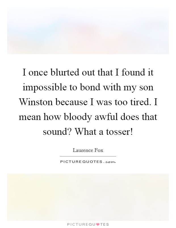 I once blurted out that I found it impossible to bond with my son Winston because I was too tired. I mean how bloody awful does that sound? What a tosser! Picture Quote #1
