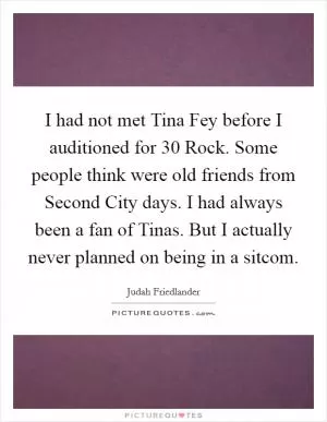 I had not met Tina Fey before I auditioned for 30 Rock. Some people think were old friends from Second City days. I had always been a fan of Tinas. But I actually never planned on being in a sitcom Picture Quote #1