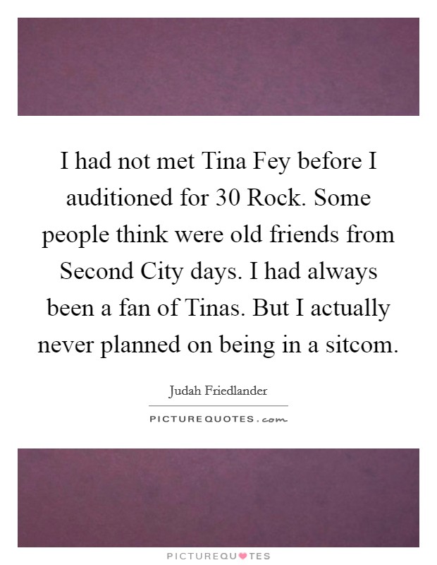 I had not met Tina Fey before I auditioned for 30 Rock. Some people think were old friends from Second City days. I had always been a fan of Tinas. But I actually never planned on being in a sitcom Picture Quote #1