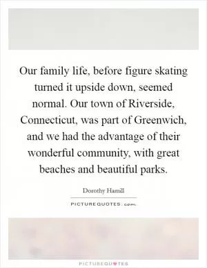 Our family life, before figure skating turned it upside down, seemed normal. Our town of Riverside, Connecticut, was part of Greenwich, and we had the advantage of their wonderful community, with great beaches and beautiful parks Picture Quote #1