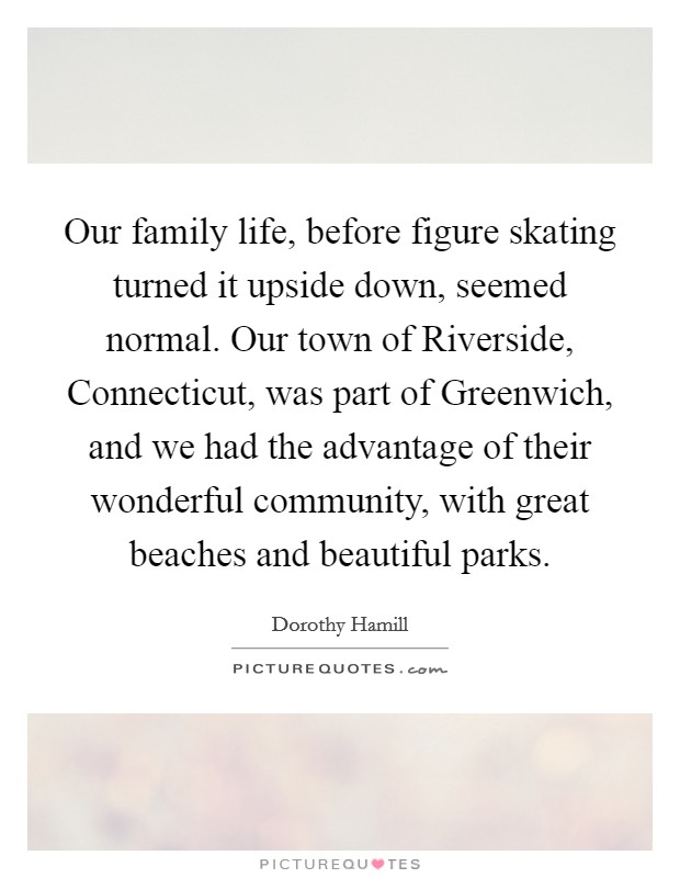 Our family life, before figure skating turned it upside down, seemed normal. Our town of Riverside, Connecticut, was part of Greenwich, and we had the advantage of their wonderful community, with great beaches and beautiful parks Picture Quote #1