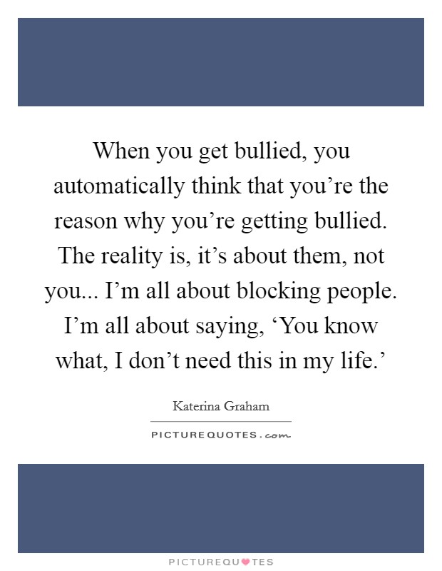When you get bullied, you automatically think that you're the reason why you're getting bullied. The reality is, it's about them, not you... I'm all about blocking people. I'm all about saying, ‘You know what, I don't need this in my life.' Picture Quote #1