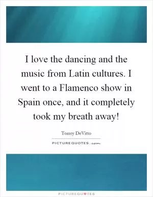 I love the dancing and the music from Latin cultures. I went to a Flamenco show in Spain once, and it completely took my breath away! Picture Quote #1