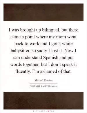 I was brought up bilingual, but there came a point where my mom went back to work and I got a white babysitter, so sadly I lost it. Now I can understand Spanish and put words together, but I don’t speak it fluently. I’m ashamed of that Picture Quote #1