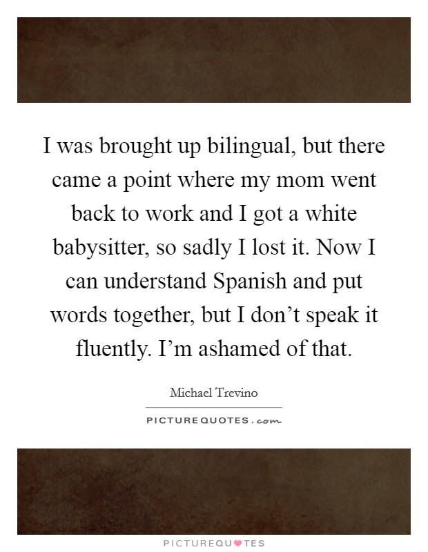 I was brought up bilingual, but there came a point where my mom went back to work and I got a white babysitter, so sadly I lost it. Now I can understand Spanish and put words together, but I don't speak it fluently. I'm ashamed of that Picture Quote #1