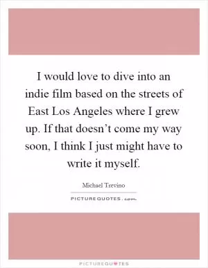 I would love to dive into an indie film based on the streets of East Los Angeles where I grew up. If that doesn’t come my way soon, I think I just might have to write it myself Picture Quote #1