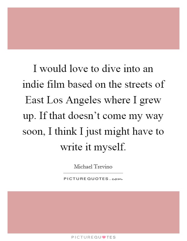 I would love to dive into an indie film based on the streets of East Los Angeles where I grew up. If that doesn't come my way soon, I think I just might have to write it myself Picture Quote #1