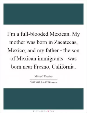 I’m a full-blooded Mexican. My mother was born in Zacatecas, Mexico, and my father - the son of Mexican immigrants - was born near Fresno, California Picture Quote #1