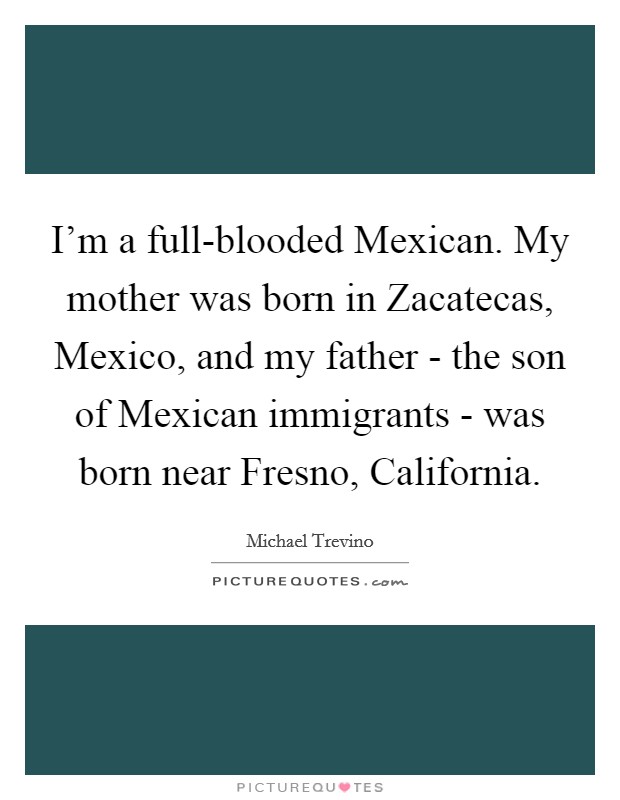 I'm a full-blooded Mexican. My mother was born in Zacatecas, Mexico, and my father - the son of Mexican immigrants - was born near Fresno, California Picture Quote #1