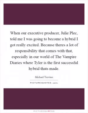 When our executive producer, Julie Plec, told me I was going to become a hybrid I got really excited. Because theres a lot of responsibility that comes with that, especially in our world of The Vampire Diaries where Tyler is the first successful hybrid thats made Picture Quote #1