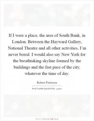 If I were a place, the area of South Bank, in London. Between the Hayward Gallery, National Theatre and all other activities, I’m never bored. I would also say New York for the breathtaking skyline formed by the buildings and the fast pace of the city, whatever the time of day Picture Quote #1