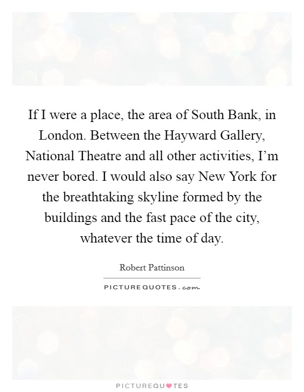 If I were a place, the area of South Bank, in London. Between the Hayward Gallery, National Theatre and all other activities, I'm never bored. I would also say New York for the breathtaking skyline formed by the buildings and the fast pace of the city, whatever the time of day Picture Quote #1