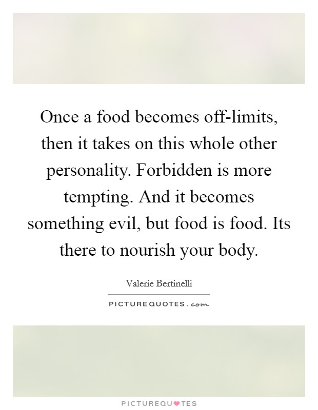 Once a food becomes off-limits, then it takes on this whole other personality. Forbidden is more tempting. And it becomes something evil, but food is food. Its there to nourish your body Picture Quote #1