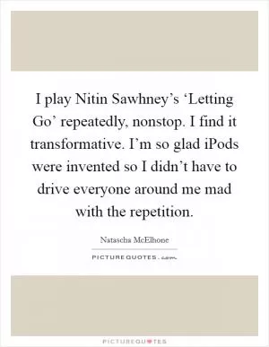 I play Nitin Sawhney’s ‘Letting Go’ repeatedly, nonstop. I find it transformative. I’m so glad iPods were invented so I didn’t have to drive everyone around me mad with the repetition Picture Quote #1