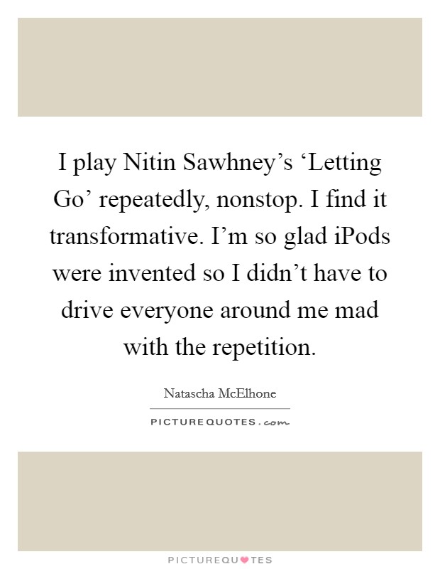 I play Nitin Sawhney's ‘Letting Go' repeatedly, nonstop. I find it transformative. I'm so glad iPods were invented so I didn't have to drive everyone around me mad with the repetition Picture Quote #1