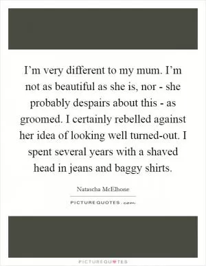 I’m very different to my mum. I’m not as beautiful as she is, nor - she probably despairs about this - as groomed. I certainly rebelled against her idea of looking well turned-out. I spent several years with a shaved head in jeans and baggy shirts Picture Quote #1