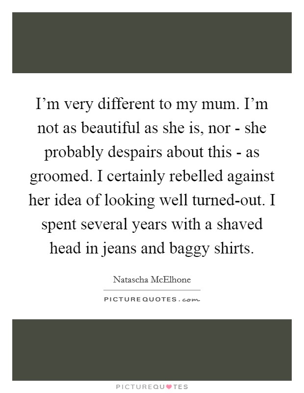 I'm very different to my mum. I'm not as beautiful as she is, nor - she probably despairs about this - as groomed. I certainly rebelled against her idea of looking well turned-out. I spent several years with a shaved head in jeans and baggy shirts Picture Quote #1