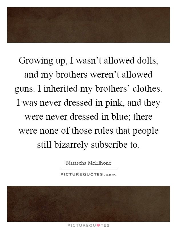 Growing up, I wasn't allowed dolls, and my brothers weren't allowed guns. I inherited my brothers' clothes. I was never dressed in pink, and they were never dressed in blue; there were none of those rules that people still bizarrely subscribe to Picture Quote #1