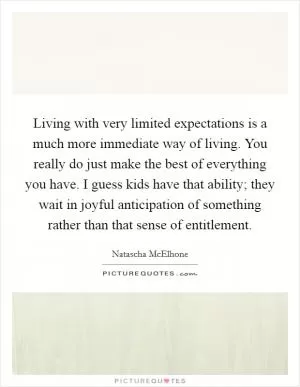 Living with very limited expectations is a much more immediate way of living. You really do just make the best of everything you have. I guess kids have that ability; they wait in joyful anticipation of something rather than that sense of entitlement Picture Quote #1