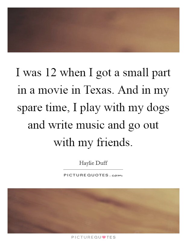 I was 12 when I got a small part in a movie in Texas. And in my spare time, I play with my dogs and write music and go out with my friends Picture Quote #1