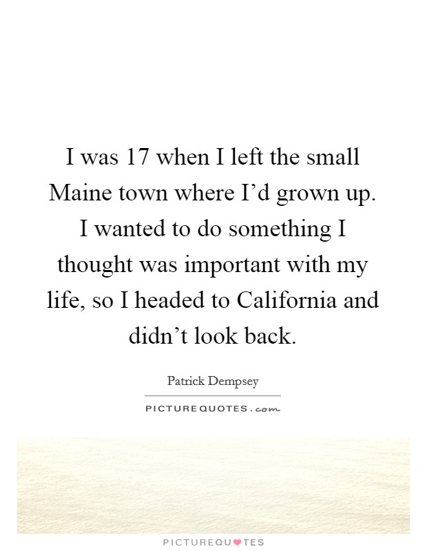 I was 17 when I left the small Maine town where I'd grown up. I wanted to do something I thought was important with my life, so I headed to California and didn't look back Picture Quote #1