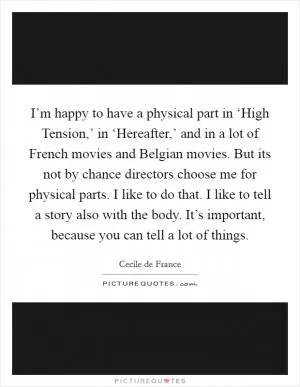I’m happy to have a physical part in ‘High Tension,’ in ‘Hereafter,’ and in a lot of French movies and Belgian movies. But its not by chance directors choose me for physical parts. I like to do that. I like to tell a story also with the body. It’s important, because you can tell a lot of things Picture Quote #1