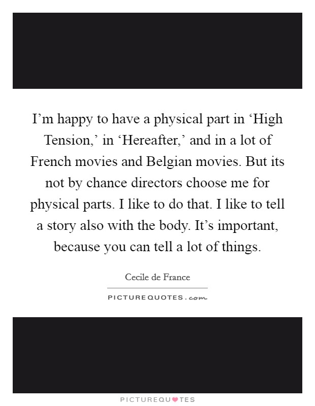 I'm happy to have a physical part in ‘High Tension,' in ‘Hereafter,' and in a lot of French movies and Belgian movies. But its not by chance directors choose me for physical parts. I like to do that. I like to tell a story also with the body. It's important, because you can tell a lot of things Picture Quote #1