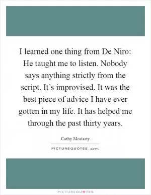 I learned one thing from De Niro: He taught me to listen. Nobody says anything strictly from the script. It’s improvised. It was the best piece of advice I have ever gotten in my life. It has helped me through the past thirty years Picture Quote #1
