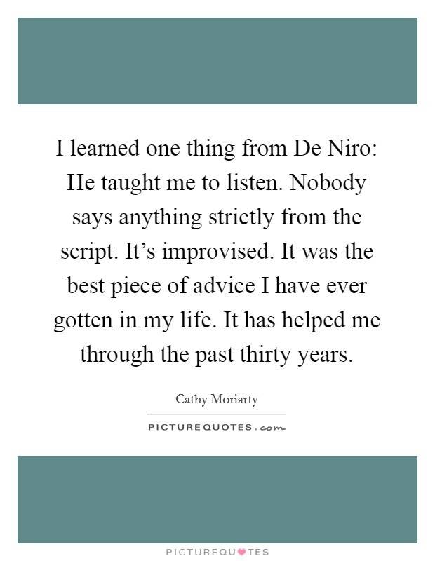 I learned one thing from De Niro: He taught me to listen. Nobody says anything strictly from the script. It's improvised. It was the best piece of advice I have ever gotten in my life. It has helped me through the past thirty years Picture Quote #1