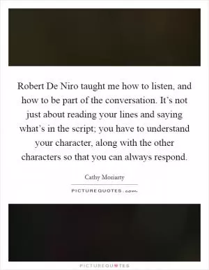 Robert De Niro taught me how to listen, and how to be part of the conversation. It’s not just about reading your lines and saying what’s in the script; you have to understand your character, along with the other characters so that you can always respond Picture Quote #1