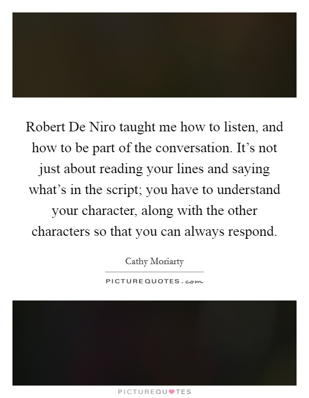 Robert De Niro taught me how to listen, and how to be part of the conversation. It's not just about reading your lines and saying what's in the script; you have to understand your character, along with the other characters so that you can always respond Picture Quote #1