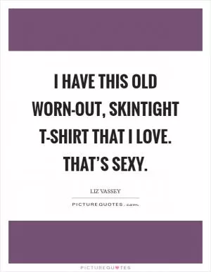 I have this old worn-out, skintight T-shirt that I love. That’s sexy Picture Quote #1