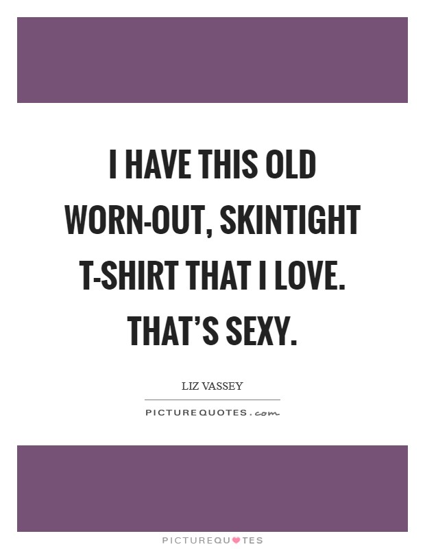 I have this old worn-out, skintight T-shirt that I love. That's sexy Picture Quote #1