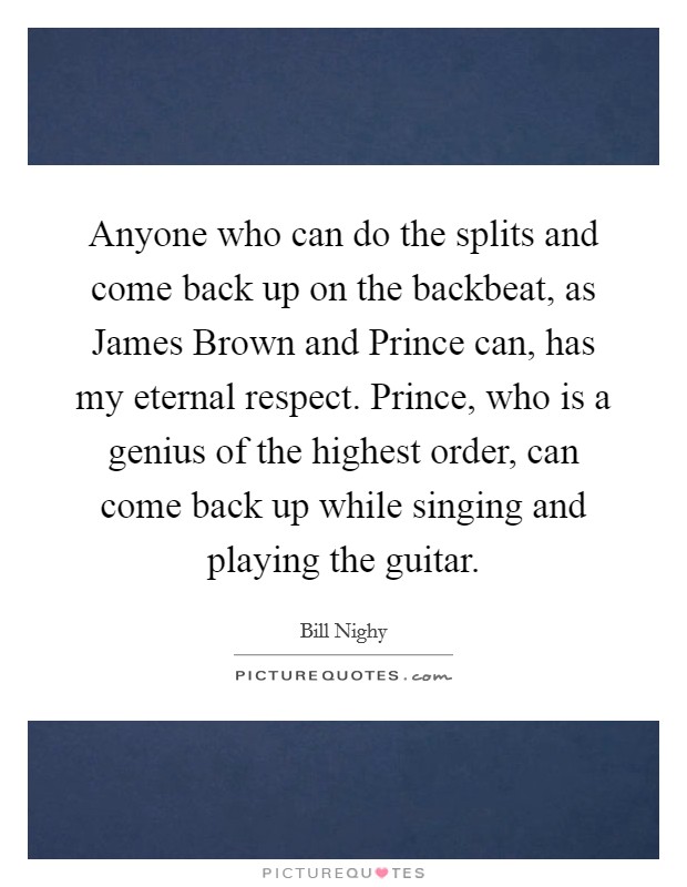 Anyone who can do the splits and come back up on the backbeat, as James Brown and Prince can, has my eternal respect. Prince, who is a genius of the highest order, can come back up while singing and playing the guitar Picture Quote #1