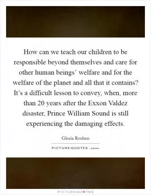 How can we teach our children to be responsible beyond themselves and care for other human beings’ welfare and for the welfare of the planet and all that it contains? It’s a difficult lesson to convey, when, more than 20 years after the Exxon Valdez disaster, Prince William Sound is still experiencing the damaging effects Picture Quote #1