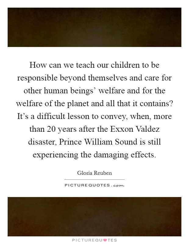 How can we teach our children to be responsible beyond themselves and care for other human beings' welfare and for the welfare of the planet and all that it contains? It's a difficult lesson to convey, when, more than 20 years after the Exxon Valdez disaster, Prince William Sound is still experiencing the damaging effects Picture Quote #1