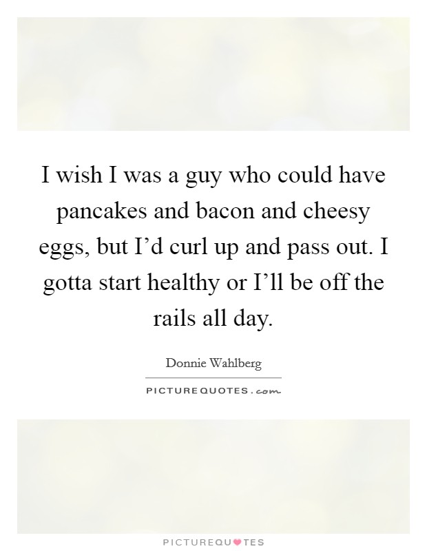 I wish I was a guy who could have pancakes and bacon and cheesy eggs, but I'd curl up and pass out. I gotta start healthy or I'll be off the rails all day Picture Quote #1