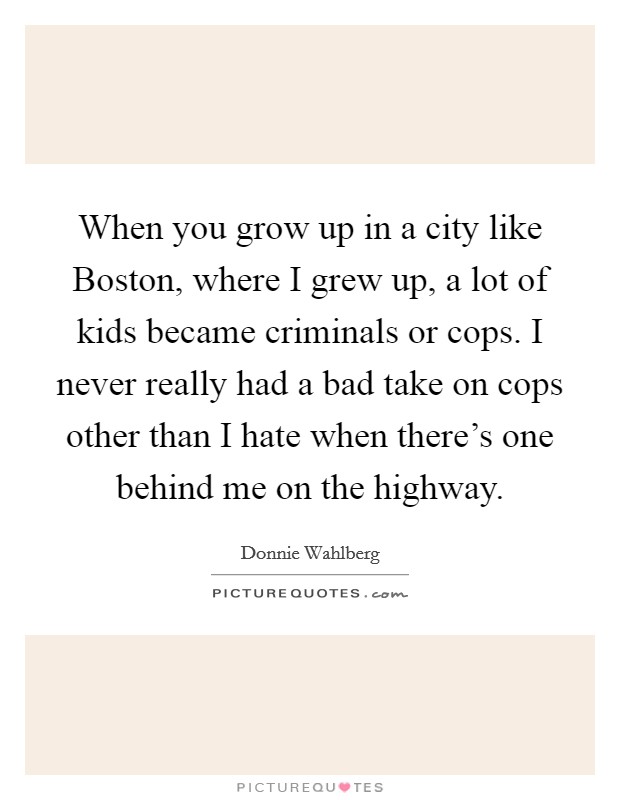 When you grow up in a city like Boston, where I grew up, a lot of kids became criminals or cops. I never really had a bad take on cops other than I hate when there's one behind me on the highway Picture Quote #1